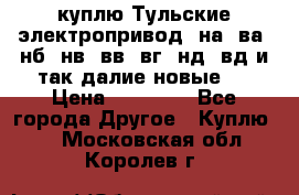 куплю Тульские электропривод  на, ва, нб, нв, вв, вг, нд, вд и так далие новые   › Цена ­ 85 500 - Все города Другое » Куплю   . Московская обл.,Королев г.